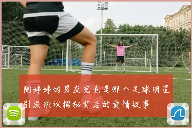 陶婷婷的男友究竟是哪个足球明星引发热议揭秘背后的爱情故事