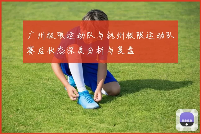 广州极限运动队与杭州极限运动队赛后状态深度分析与复盘