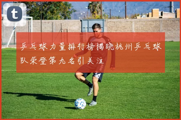 乒乓球力量排行榜揭晓杭州乒乓球队荣登第九名引关注