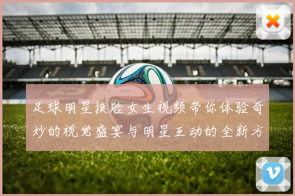 足球明星换脸女生视频带你体验奇妙的视觉盛宴与明星互动的全新方式