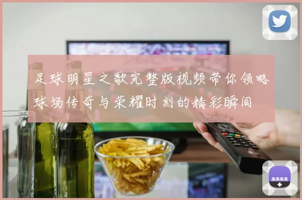足球明星之歌完整版视频带你领略球场传奇与荣耀时刻的精彩瞬间