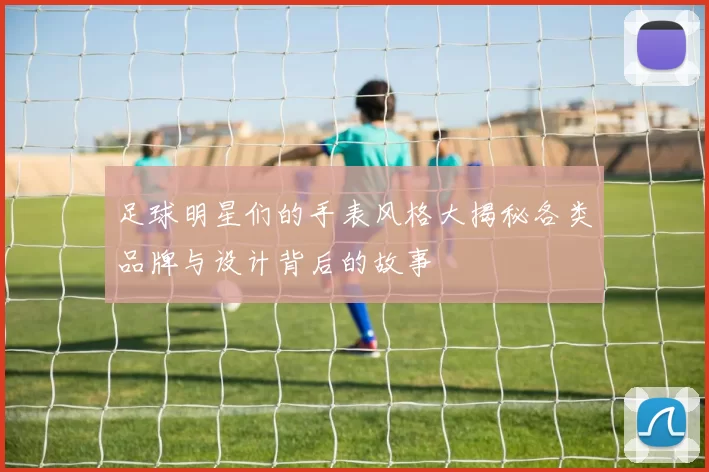 足球明星们的手表风格大揭秘各类品牌与设计背后的故事