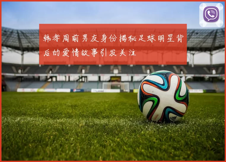 韩孝周前男友身份揭秘足球明星背后的爱情故事引发关注