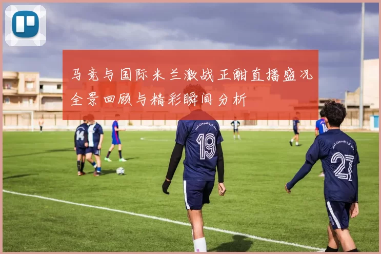 马竞与国际米兰激战正酣直播盛况全景回顾与精彩瞬间分析