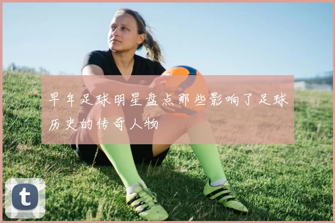早年足球明星盘点那些影响了足球历史的传奇人物