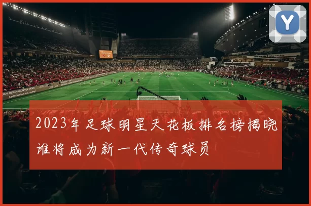 2023年足球明星天花板排名榜揭晓谁将成为新一代传奇球员