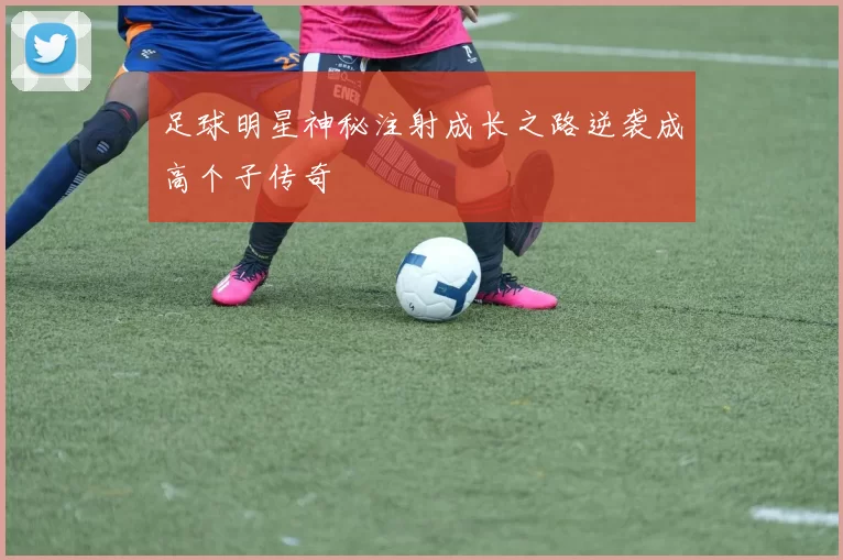 足球明星神秘注射成长之路逆袭成高个子传奇
