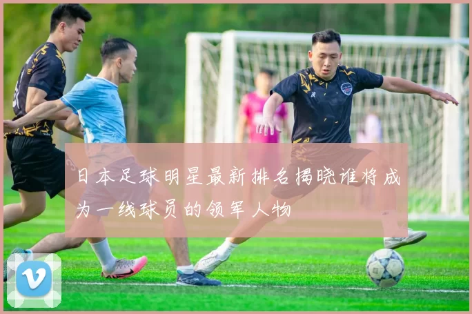 日本足球明星最新排名揭晓谁将成为一线球员的领军人物