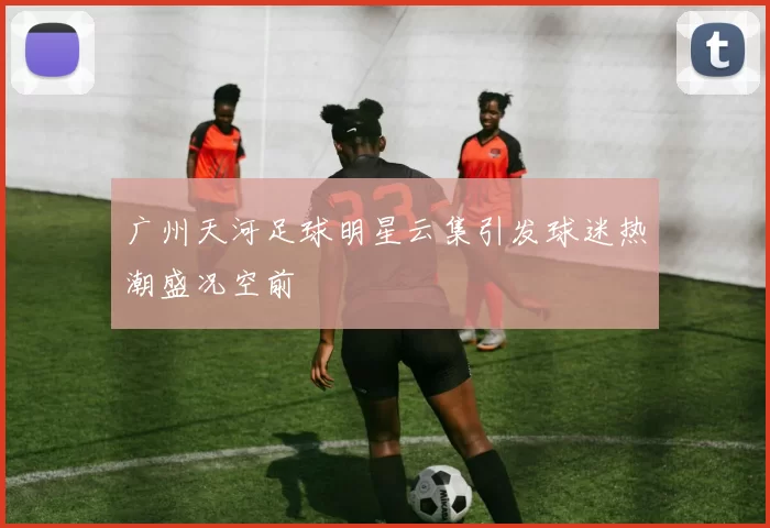 广州天河足球明星云集引发球迷热潮盛况空前