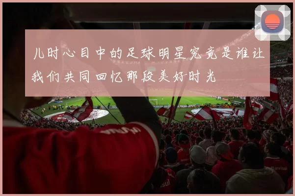儿时心目中的足球明星究竟是谁让我们共同回忆那段美好时光