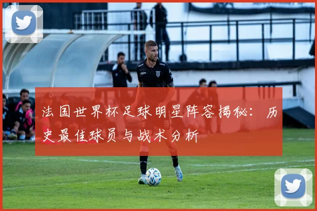 法国世界杯足球明星阵容揭秘：历史最佳球员与战术分析