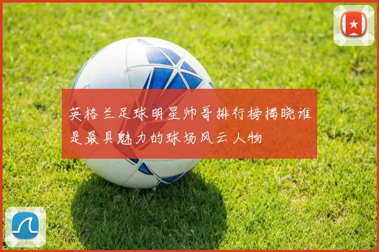 英格兰足球明星帅哥排行榜揭晓谁是最具魅力的球场风云人物