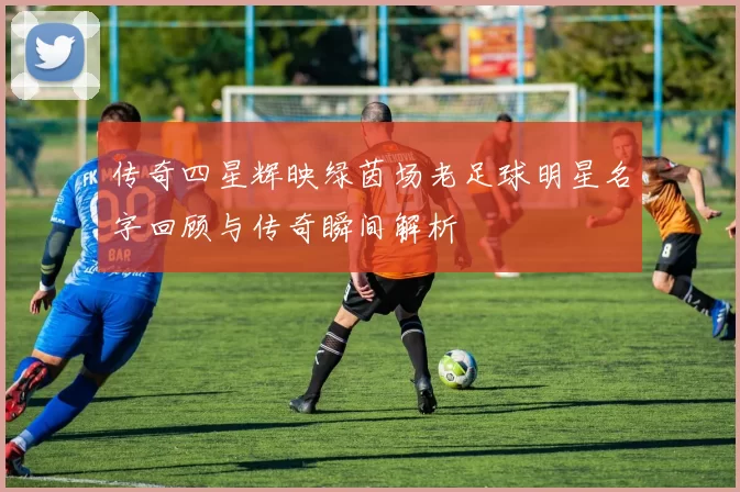 传奇四星辉映绿茵场老足球明星名字回顾与传奇瞬间解析