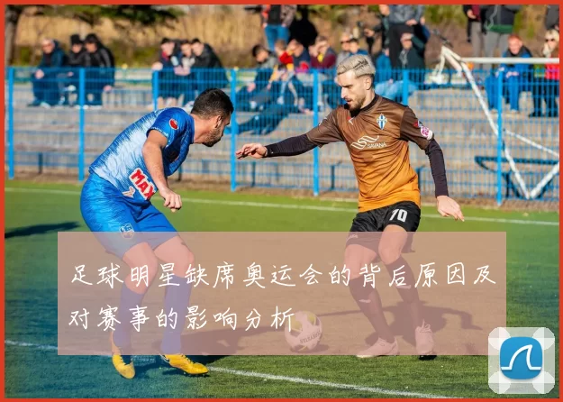 足球明星缺席奥运会的背后原因及对赛事的影响分析