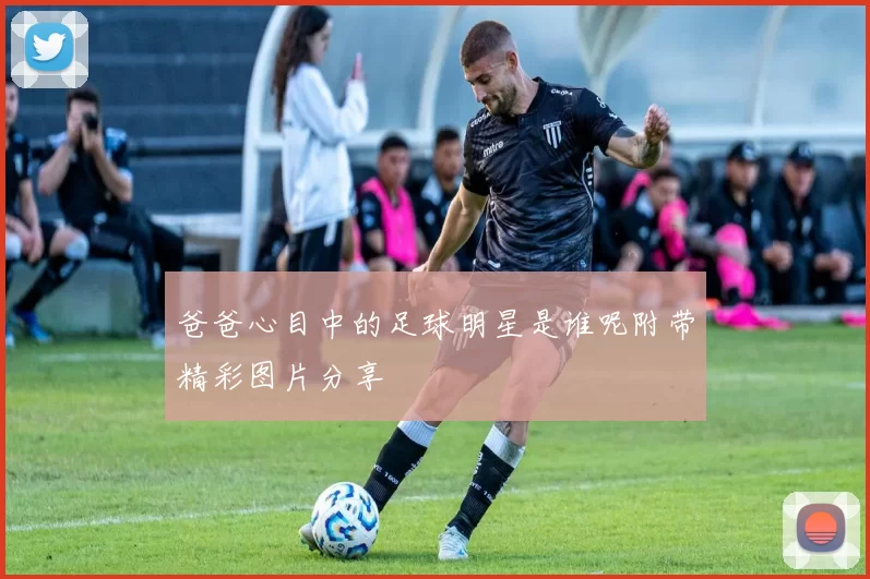 爸爸心目中的足球明星是谁呢附带精彩图片分享
