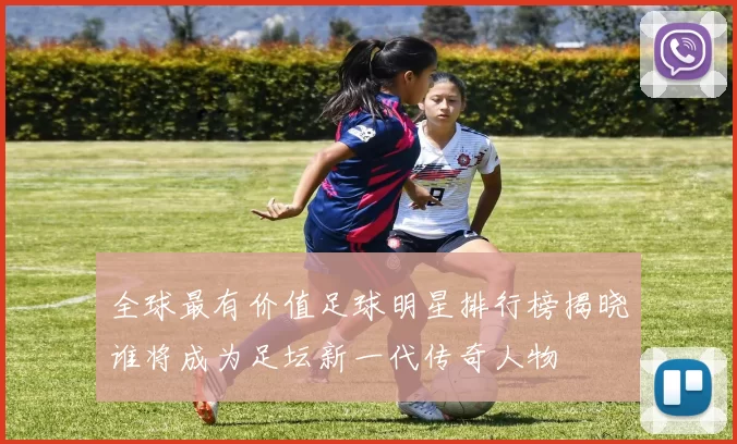 全球最有价值足球明星排行榜揭晓谁将成为足坛新一代传奇人物