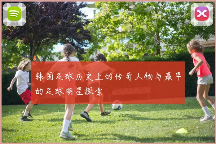 韩国足球历史上的传奇人物与最早的足球明星探索