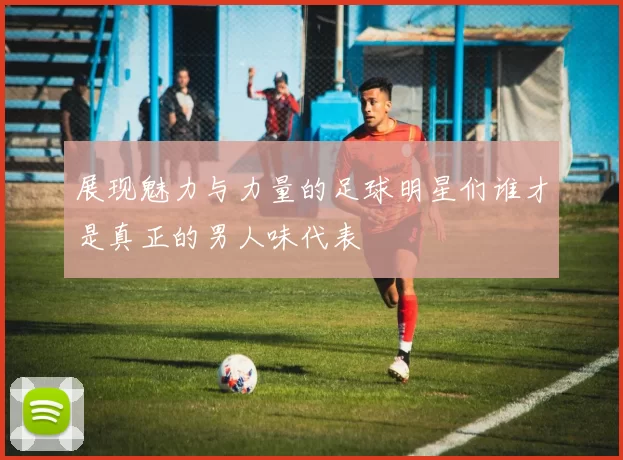 展现魅力与力量的足球明星们谁才是真正的男人味代表