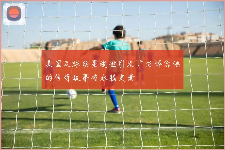 美国足球明星逝世引发广泛悼念他的传奇故事将永载史册