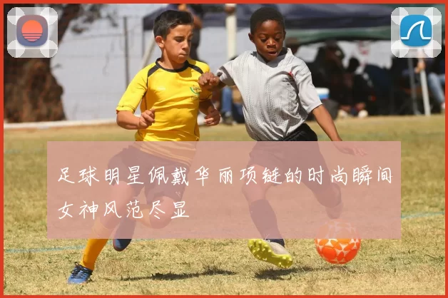 足球明星佩戴华丽项链的时尚瞬间女神风范尽显