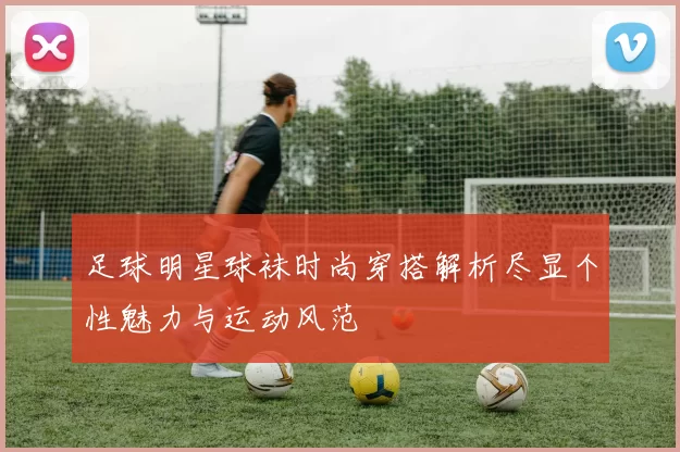 足球明星球袜时尚穿搭解析尽显个性魅力与运动风范