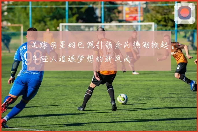 足球明星姆巴佩引领全民热潮掀起年轻人追逐梦想的新风尚