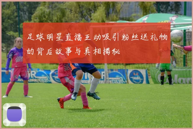 足球明星直播互动吸引粉丝送礼物的背后故事与真相揭秘