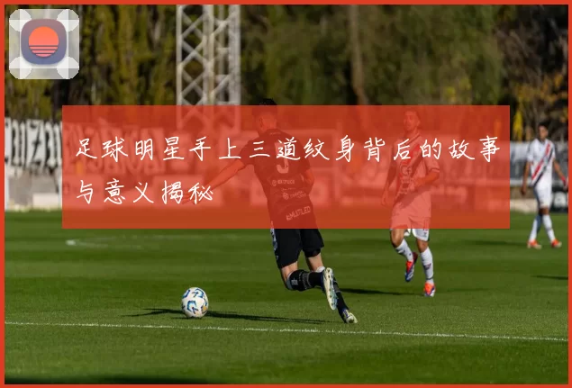 足球明星手上三道纹身背后的故事与意义揭秘