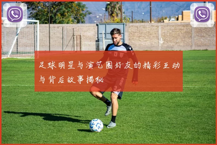 足球明星与演艺圈好友的精彩互动与背后故事揭秘
