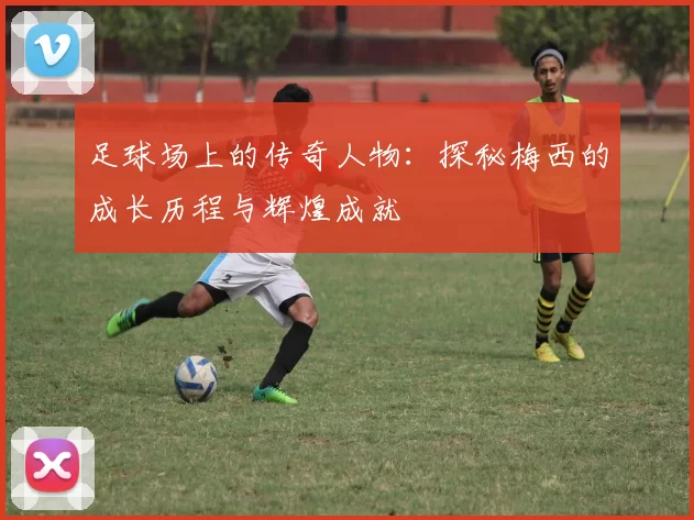 足球场上的传奇人物：探秘梅西的成长历程与辉煌成就
