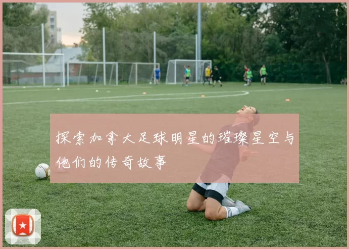 探索加拿大足球明星的璀璨星空与他们的传奇故事