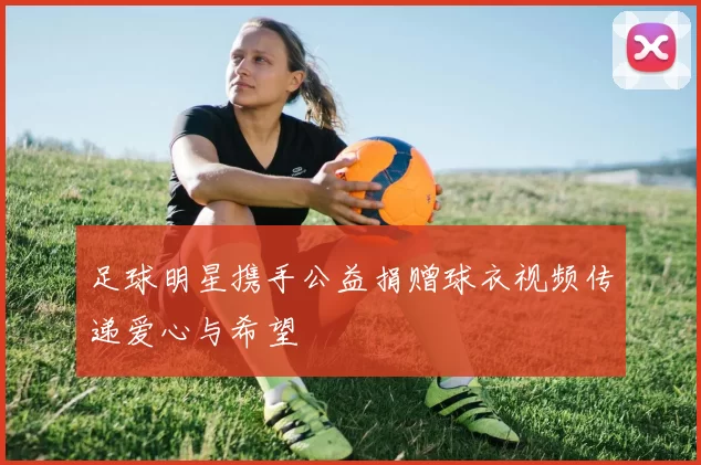 足球明星携手公益捐赠球衣视频传递爱心与希望
