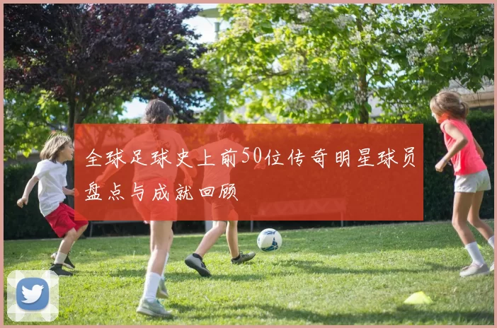 全球足球史上前50位传奇明星球员盘点与成就回顾