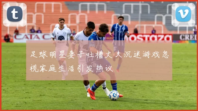 足球明星妻子吐槽丈夫沉迷游戏忽视家庭生活引发热议
