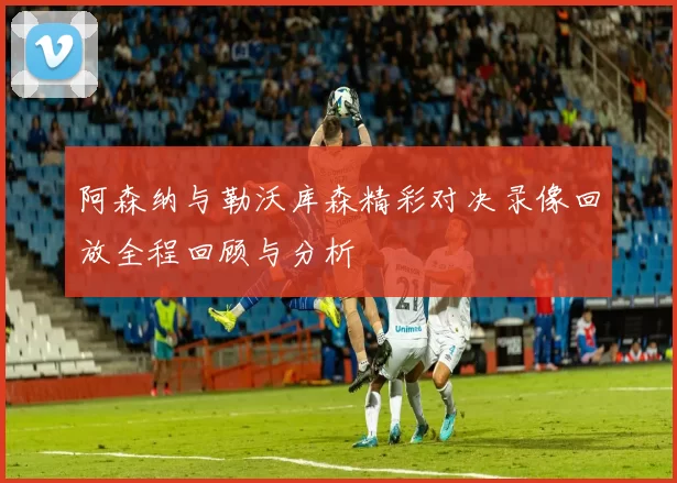 阿森纳与勒沃库森精彩对决录像回放全程回顾与分析
