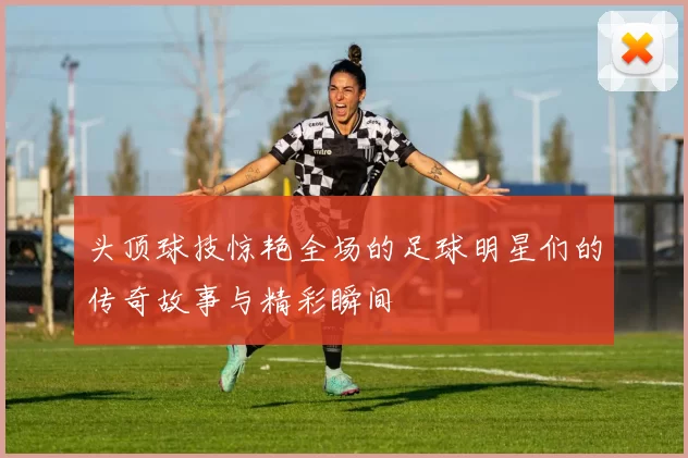 头顶球技惊艳全场的足球明星们的传奇故事与精彩瞬间