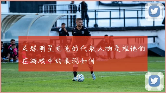 足球明星电竞的代表人物是谁他们在游戏中的表现如何