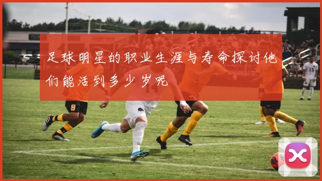 足球明星的职业生涯与寿命探讨他们能活到多少岁呢