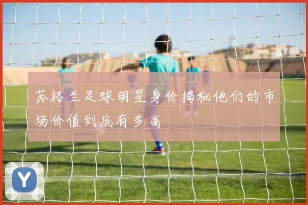 苏格兰足球明星身价揭秘他们的市场价值到底有多高