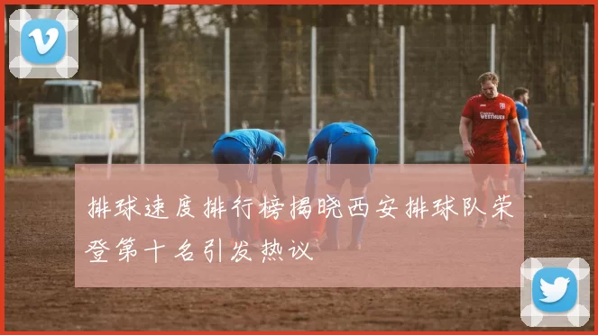 排球速度排行榜揭晓西安排球队荣登第十名引发热议
