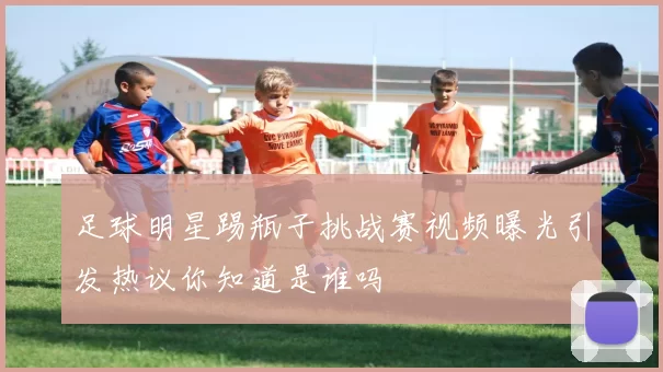 足球明星踢瓶子挑战赛视频曝光引发热议你知道是谁吗