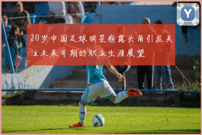 20岁中国足球明星崭露头角引发关注未来可期的职业生涯展望