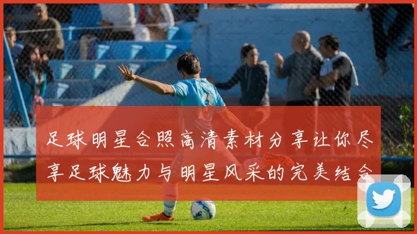 足球明星合照高清素材分享让你尽享足球魅力与明星风采的完美结合