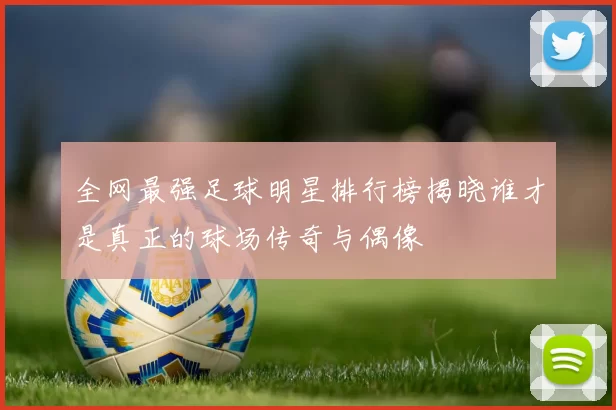 全网最强足球明星排行榜揭晓谁才是真正的球场传奇与偶像