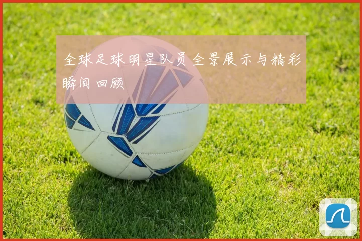 全球足球明星队员全景展示与精彩瞬间回顾