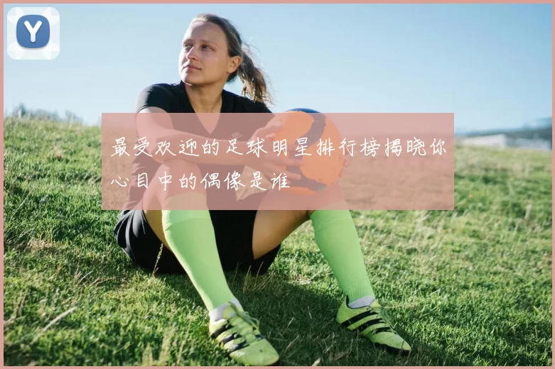 最受欢迎的足球明星排行榜揭晓你心目中的偶像是谁
