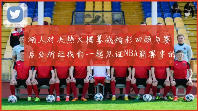 湖人对决热火揭幕战精彩回顾与赛后分析让我们一起见证NBA新赛季的激情与挑战