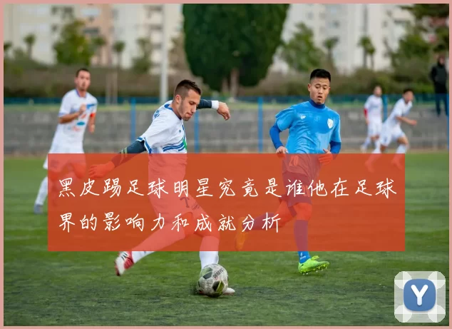 黑皮踢足球明星究竟是谁他在足球界的影响力和成就分析