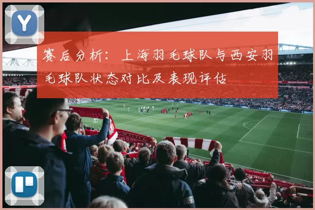 赛后分析：上海羽毛球队与西安羽毛球队状态对比及表现评估