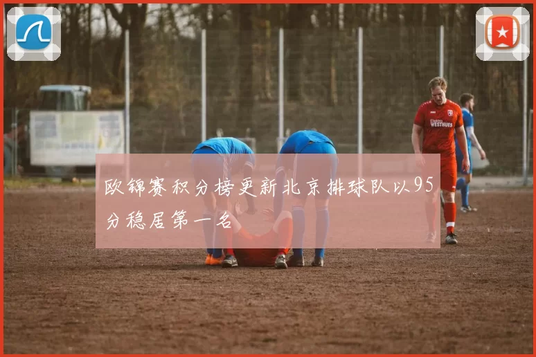 欧锦赛积分榜更新北京排球队以95分稳居第一名